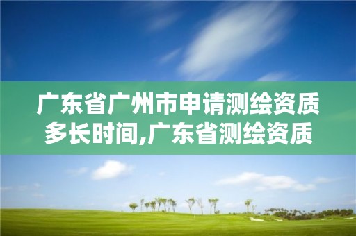 广东省广州市申请测绘资质多长时间,广东省测绘资质管理系统。