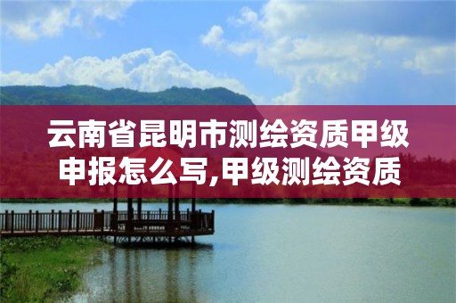 云南省昆明市测绘资质甲级申报怎么写,甲级测绘资质审批。