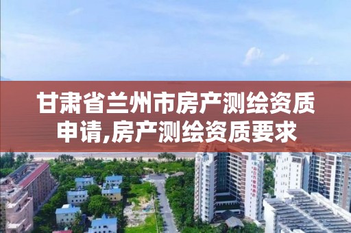 甘肃省兰州市房产测绘资质申请,房产测绘资质要求