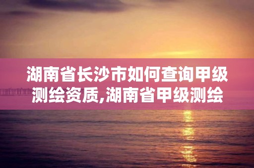 湖南省长沙市如何查询甲级测绘资质,湖南省甲级测绘单位