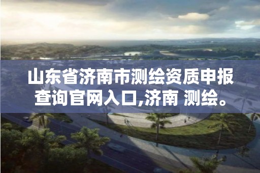 山东省济南市测绘资质申报查询官网入口,济南 测绘。