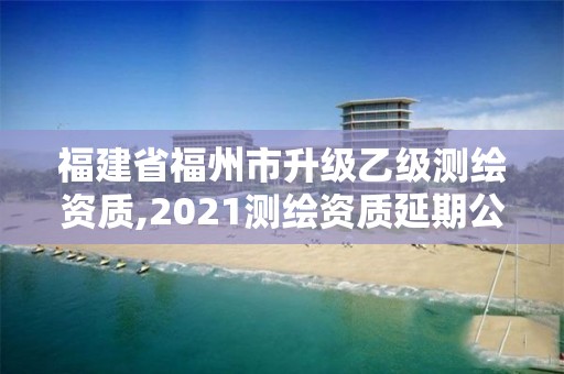 福建省福州市升级乙级测绘资质,2021测绘资质延期公告福建省。