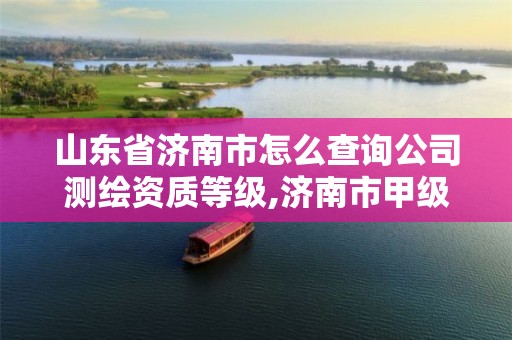 山东省济南市怎么查询公司测绘资质等级,济南市甲级测绘资质单位。