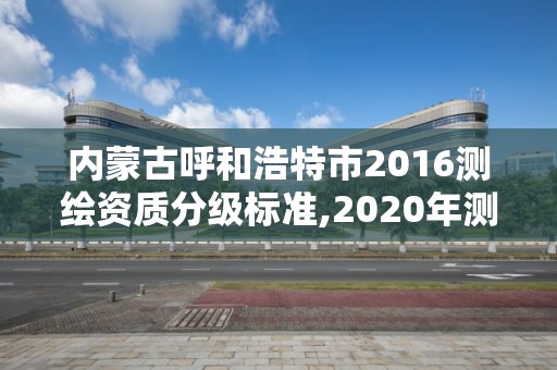 内蒙古呼和浩特市2016测绘资质分级标准,2020年测绘资质