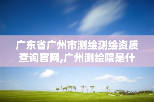 广东省广州市测绘测绘资质查询官网,广州测绘院是什么单位