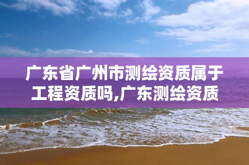 广东省广州市测绘资质属于工程资质吗,广东测绘资质标准