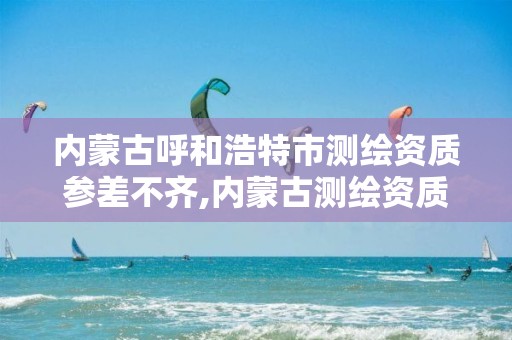 内蒙古呼和浩特市测绘资质参差不齐,内蒙古测绘资质延期公告