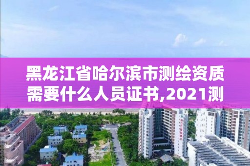 黑龙江省哈尔滨市测绘资质需要什么人员证书,2021测绘资质要求。