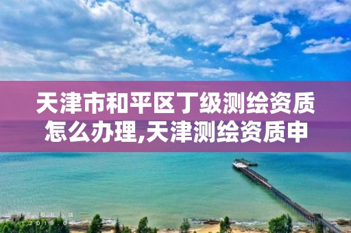 天津市和平区丁级测绘资质怎么办理,天津测绘资质申请。