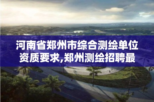 河南省郑州市综合测绘单位资质要求,郑州测绘招聘最新测绘招聘。