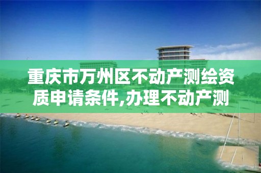 重庆市万州区不动产测绘资质申请条件,办理不动产测绘收费标准。