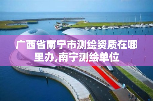 广西省南宁市测绘资质在哪里办,南宁测绘单位