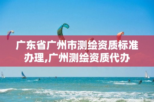 广东省广州市测绘资质标准办理,广州测绘资质代办