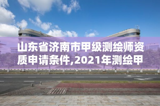 山东省济南市甲级测绘师资质申请条件,2021年测绘甲级资质申报条件