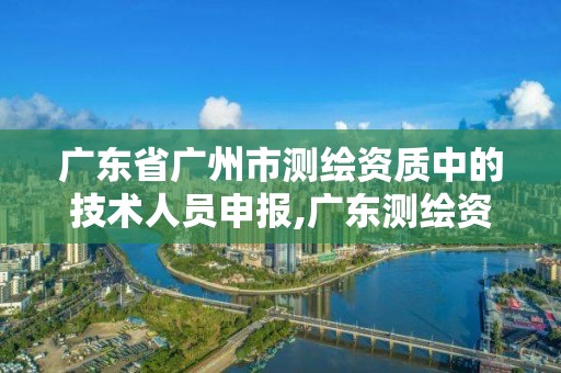 广东省广州市测绘资质中的技术人员申报,广东测绘资质标准