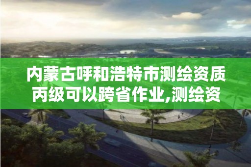 内蒙古呼和浩特市测绘资质丙级可以跨省作业,测绘资质可以跨省承接业务吗。