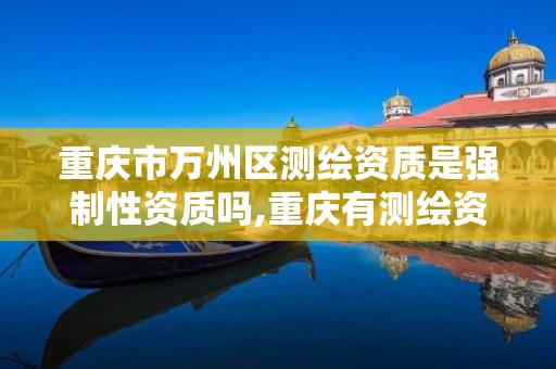 重庆市万州区测绘资质是强制性资质吗,重庆有测绘资质测绘公司大全