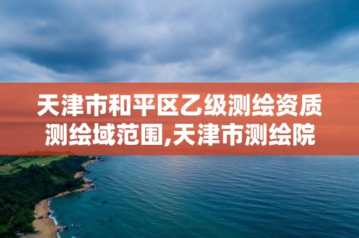 天津市和平区乙级测绘资质测绘域范围,天津市测绘院是什么单位性质