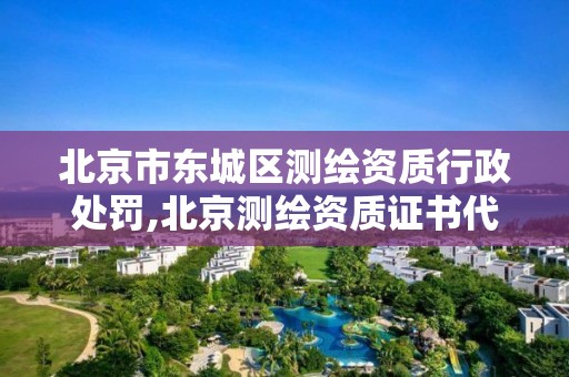 北京市东城区测绘资质行政处罚,北京测绘资质证书代办