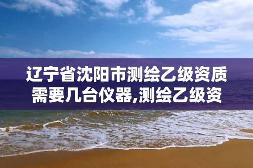 辽宁省沈阳市测绘乙级资质需要几台仪器,测绘乙级资质业务范围