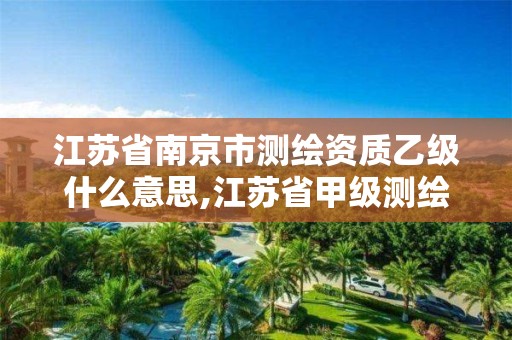 江苏省南京市测绘资质乙级什么意思,江苏省甲级测绘资质单位