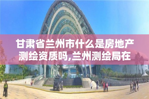 甘肃省兰州市什么是房地产测绘资质吗,兰州测绘局在哪儿。