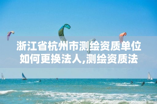 浙江省杭州市测绘资质单位如何更换法人,测绘资质法人变更要求。