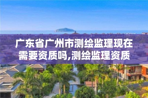 广东省广州市测绘监理现在需要资质吗,测绘监理资质等级业务范围及承揽范围