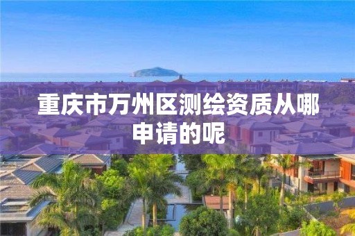 重庆市万州区测绘资质从哪申请的呢