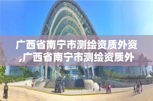 广西省南宁市测绘资质外资,广西省南宁市测绘资质外资企业名单