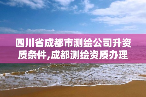 四川省成都市测绘公司升资质条件,成都测绘资质办理