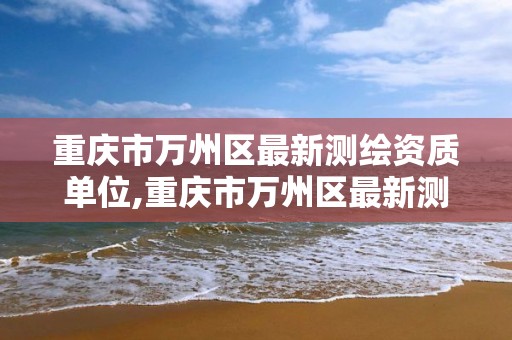 重庆市万州区最新测绘资质单位,重庆市万州区最新测绘资质单位有哪些