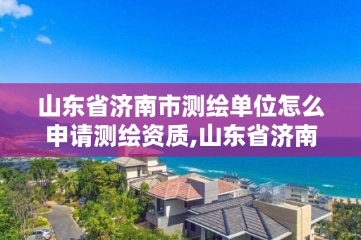 山东省济南市测绘单位怎么申请测绘资质,山东省济南市测绘单位怎么申请测绘资质