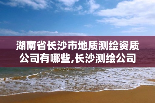 湖南省长沙市地质测绘资质公司有哪些,长沙测绘公司资质有哪家