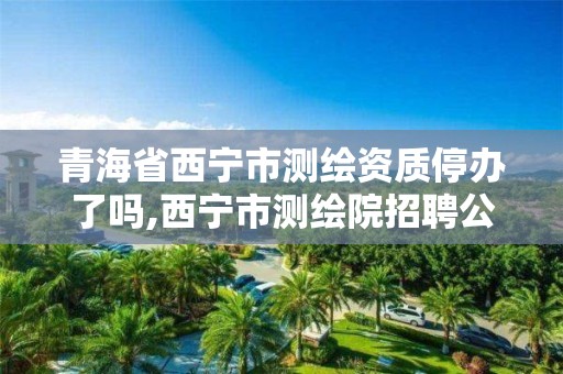 青海省西宁市测绘资质停办了吗,西宁市测绘院招聘公示