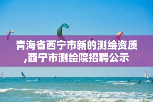 青海省西宁市新的测绘资质,西宁市测绘院招聘公示