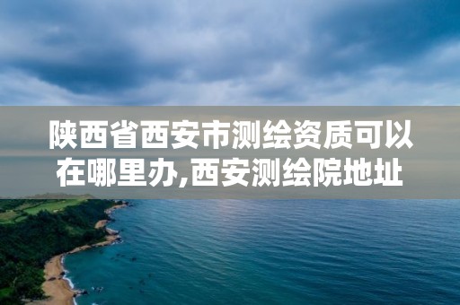 陕西省西安市测绘资质可以在哪里办,西安测绘院地址