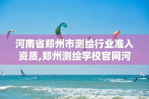 河南省郑州市测绘行业准入资质,郑州测绘学校官网河南省测绘职业学院