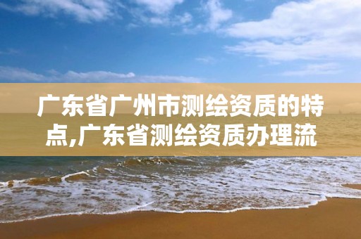 广东省广州市测绘资质的特点,广东省测绘资质办理流程