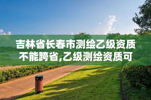 吉林省长春市测绘乙级资质不能跨省,乙级测绘资质可以跨省作业吗