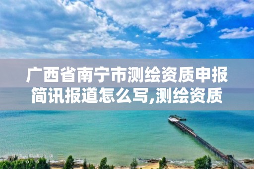 广西省南宁市测绘资质申报简讯报道怎么写,测绘资质申报2021。