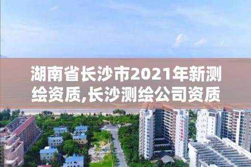 湖南省长沙市2021年新测绘资质,长沙测绘公司资质有哪家