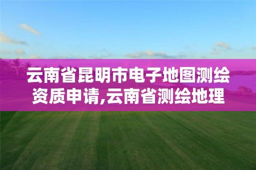 云南省昆明市电子地图测绘资质申请,云南省测绘地理信息市场服务与监管平台