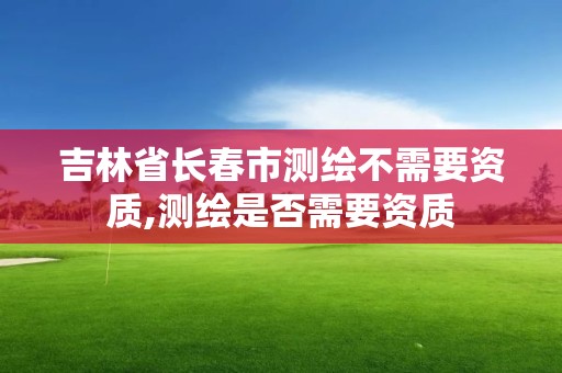 吉林省长春市测绘不需要资质,测绘是否需要资质