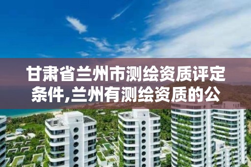 甘肃省兰州市测绘资质评定条件,兰州有测绘资质的公司有