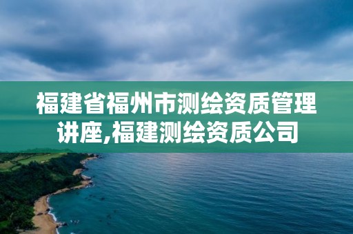 福建省福州市测绘资质管理讲座,福建测绘资质公司