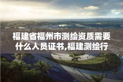 福建省福州市测绘资质需要什么人员证书,福建测绘行业哪个待遇最好