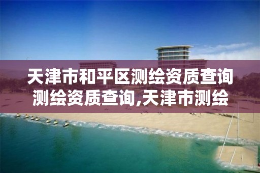 天津市和平区测绘资质查询测绘资质查询,天津市测绘院是什么单位性质