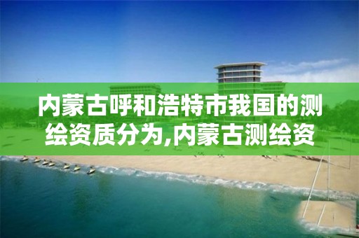 内蒙古呼和浩特市我国的测绘资质分为,内蒙古测绘资质单位名录