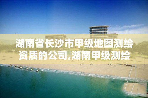 湖南省长沙市甲级地图测绘资质的公司,湖南甲级测绘资质单位名录